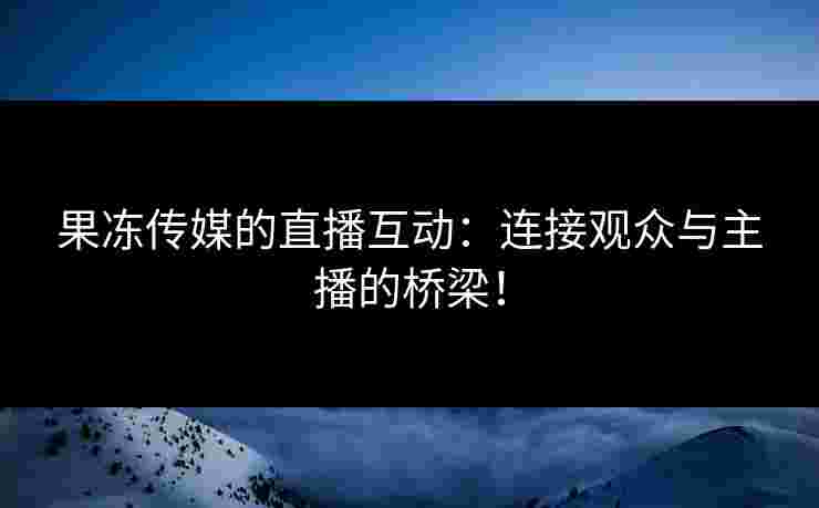 果冻传媒的直播互动：连接观众与主播的桥梁！