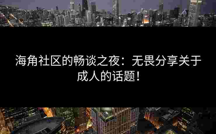 海角社区的畅谈之夜：无畏分享关于成人的话题！
