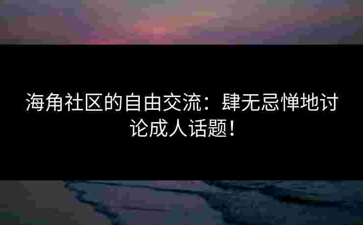 海角社区的自由交流：肆无忌惮地讨论成人话题！