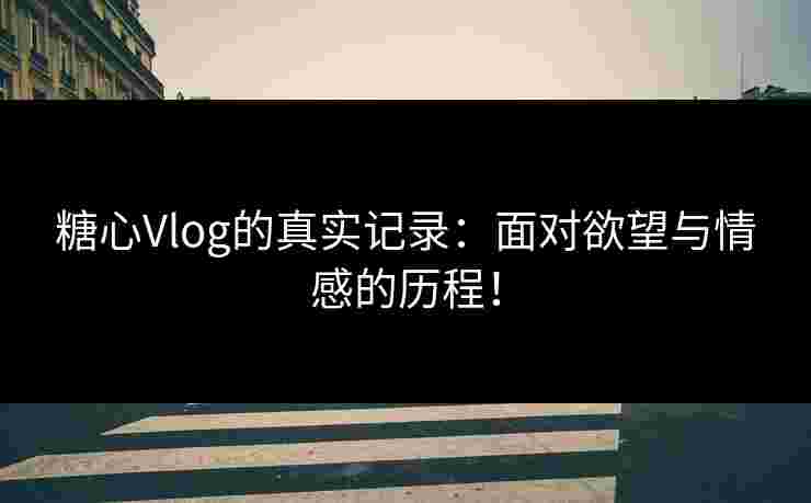 糖心Vlog的真实记录：面对欲望与情感的历程！