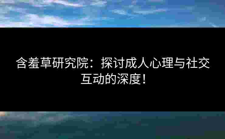 含羞草研究院：探讨成人心理与社交互动的深度！