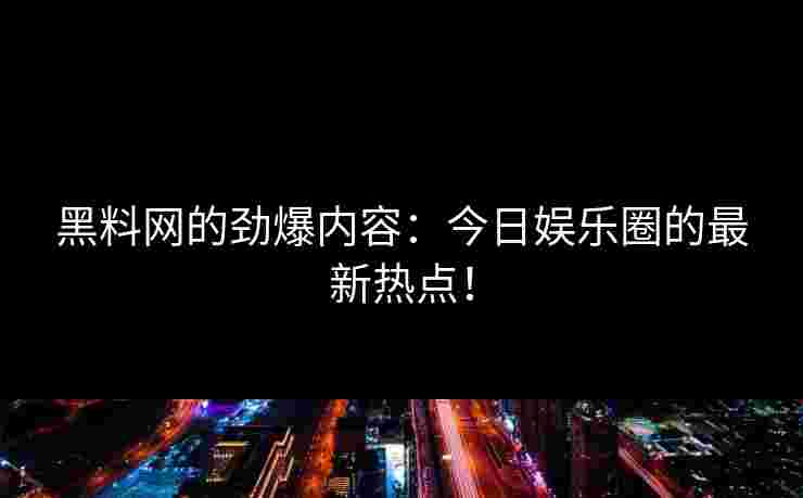 黑料网的劲爆内容：今日娱乐圈的最新热点！