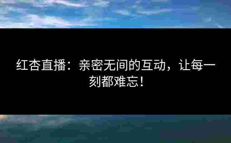 红杏直播：亲密无间的互动，让每一刻都难忘！