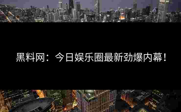 黑料网：今日娱乐圈最新劲爆内幕！