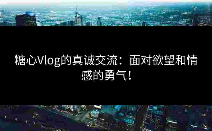 糖心Vlog的真诚交流：面对欲望和情感的勇气！