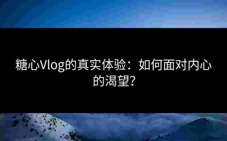 糖心Vlog的真实体验：如何面对内心的渴望？