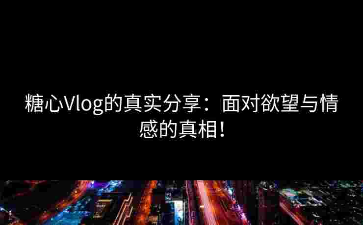 糖心Vlog的真实分享：面对欲望与情感的真相！