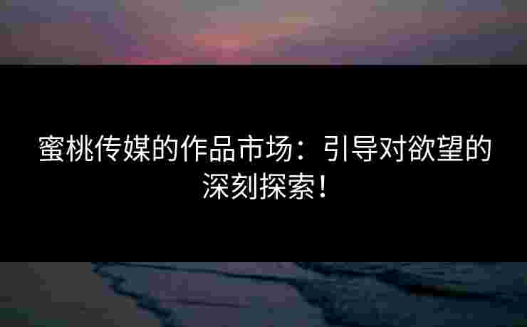 蜜桃传媒的作品市场：引导对欲望的深刻探索！