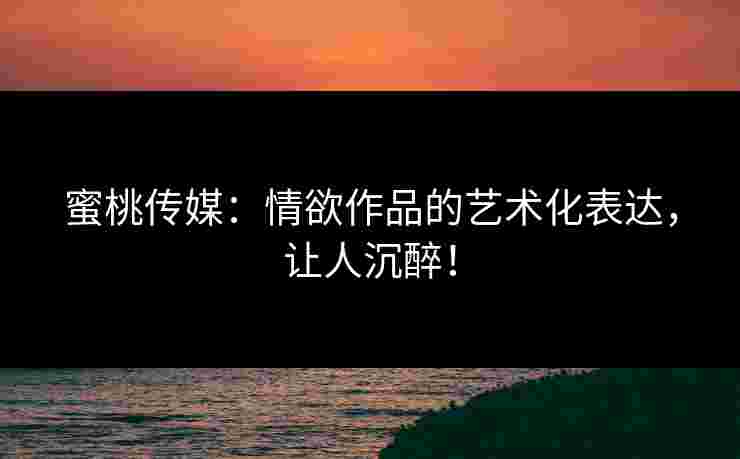 蜜桃传媒：情欲作品的艺术化表达，让人沉醉！