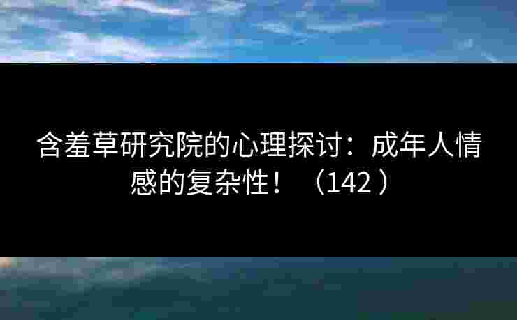 含羞草研究院的心理探讨：成年人情感的复杂性！（142 ）