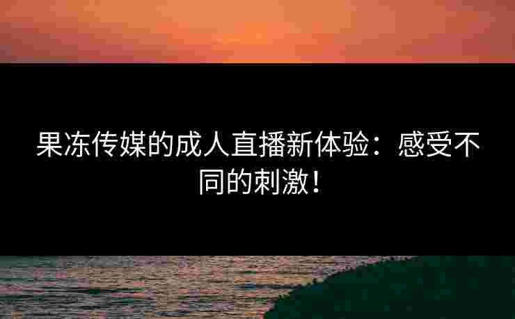 果冻传媒的成人直播新体验：感受不同的刺激！
