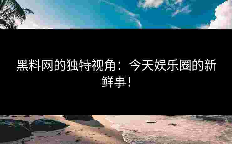 黑料网的独特视角：今天娱乐圈的新鲜事！