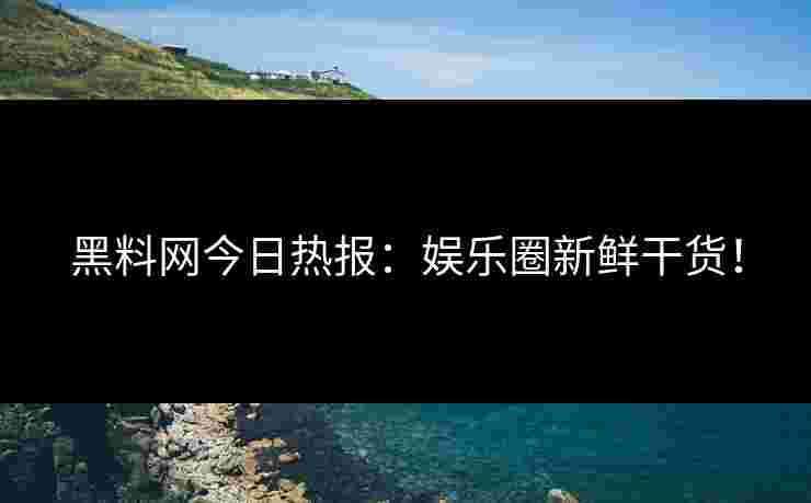 黑料网今日热报：娱乐圈新鲜干货！