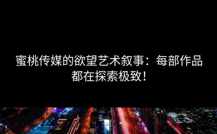 蜜桃传媒的欲望艺术叙事：每部作品都在探索极致！
