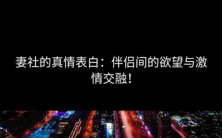 妻社的真情表白：伴侣间的欲望与激情交融！